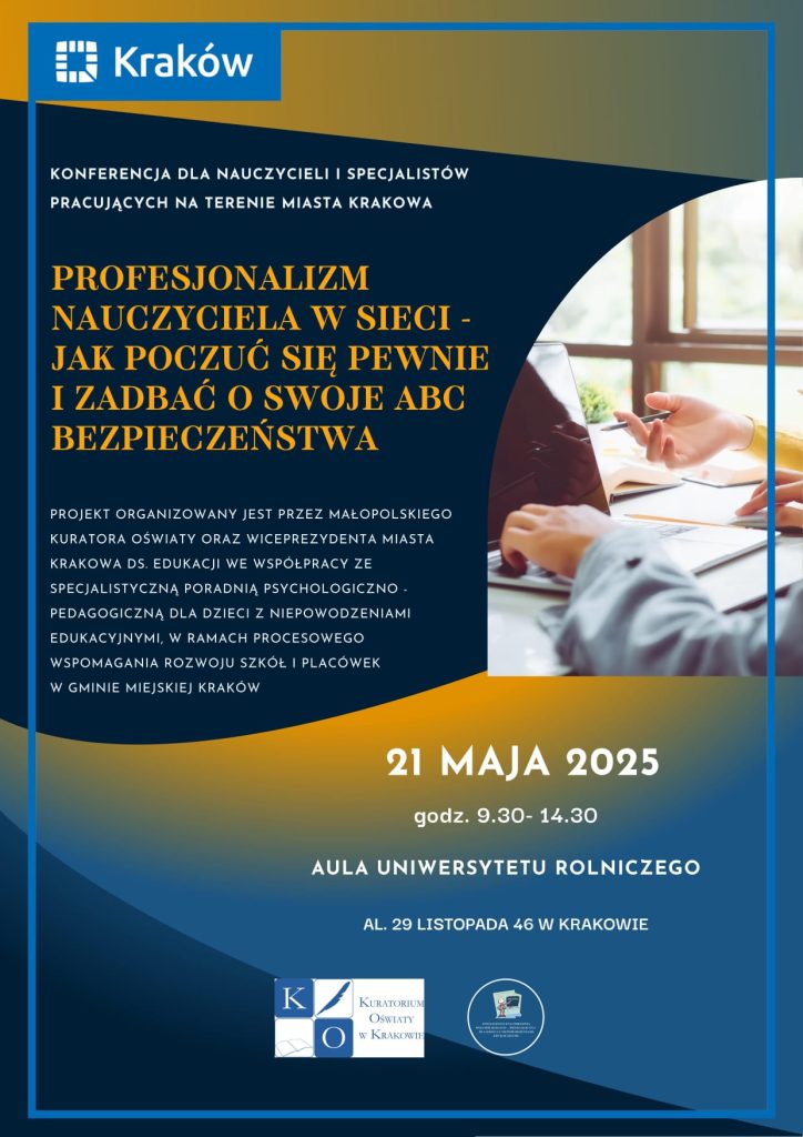 Grafika prezentuje tytuł konferencji, dane organizatorów, miejsce oraz datę i godziny konferencji: Małopolski Kurator Oświaty oraz Wiceprezydent miasta Krakowa ds. Edukacji, we współpracy ze Specjalistyczną Poradnią Psychologiczno-Pedagogiczną Dla dzieci z Niepowodzeniami Edukacyjnymi serdecznie zapraszają nauczycieli oraz szkolnych specjalistów z Gminy Miejskiej Kraków do udziału w bezpłatnej konferencji „Profesjonalizm nauczyciela w sieci- jak poczuć się pewnie i zadbać o swoje ABC bezpieczeństwa", organizowanej w ramach procesowego wspomagania rozwoju szkół i placówek w Gminie Miejskiej Kraków Konferencja odbędzie się 21 maja w godzinach 9 :30- 14:30 na Uniwersytecie Rolniczym przyaal. 29 Listopada 46 w Krakowie 