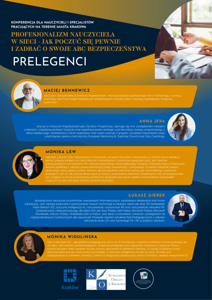 Na kolorowym plakacie znajduje się w nagłówku tytuł a poniżej BIO Prelegentów oraz ich zdjęcia Maciej Bennewicz - założyciel i pomysłodawca Instytutu Kognitywistyki. Twórca podejścia kognitywnego m.in w mentoringu, tutoringu, coachingu oraz Psychologii Doświadczeń Subiektywnych. Artysta, pisarz, socjolog, wykładowca, terapeuta, superwizor Anna Jera - pracuje w Instytucie Kognitywistyki jako Dyrektor Programowy, zajmując się m. in. zarządzeniem relacjami z klientami i współpracownikami Instytutu oraz współtworzeniem strategii, czyli kierunków rozwoju programowego a także badawczego. Pełni również rolę wykładowca i terenera kognitywnego oraz coacha, dzieląc swoją pasję pomiędzy pracę z grupami a indywidualne sesje coachingowe oparte o kod etyczny European Mentoring & Coaching Council oraz Izby Coachingu. Monika Lew - adwokat, członek Izby Adwokackiej w Rzeszowie, prowadzi Kancelarię Adwokacką, w ramach której świadczy pomoc prawną zarówno na rzecz klientów indywidualnych, podmiotów gospodarczych, jak i klientów instytucjonalnych na terytorium RP, członek pozaetatowy Samorządowego Kolegium Odwoławczego w Rzeszowie, autorka publikacji z zakresu prawa administracyjnego materialnego i ustrojowego, prowadzi szkolenia prawne obejmujące różne gałęzie prawa, zarówno dla pracowników jednostek samorządu terytorialnego i jednostek podległych, jak też dla pracowników instytucji kultury, pracowników placówek oświatowych oraz przedsiębiorców bez względu na formę prowadzonej działalności gospodarczej, bierze udział w różnorodnych inicjatywach mających na celu szerzenie edukacji prawnej obywateli Łukasz Gierek - doświadczony nauczyciel przedmiotów zawodowych informatycznych, wykładowca akademicki oraz trener edukacyjny. Jest również pasjonatem wykorzystania nowych technologii w edukacji, takich jak druk 3D (ambasador marki Banach 3D), sztuczna inteligencja AI, rzeczywistość rozszerzona AR oraz rzeczywistość wirtualna VR. Doświadczenie zdobywał pracując dla takich firm jak Acer Polska, Dell Polska, Microsoft Polska, Microsoft Worldwide, Wacom Polska, Ambasada USA w Polsce. Jest także uczestnikiem, trenerem i prelegentem na międzynarodowych konferencjach dla nauczycieli. Prowadzi również szkolenia Rad Pedagogicznych z zakresu wdrożenia druku 3D oraz technologii VR i AR w polskich szkołach. Monika Widulińska - (tak o niej mówi AI 😊) - Monika Widulińska to specjalistka pedagogiczna, która od 15 lat pracuje z dziećmi w edukacji wczesnoszkolnej, ale nie tylko. Jest również surdopedagogiem, terapeutą pedagogicznym, logopedą i trenerem w oświacie. Praca z różnymi grupami dzieci sprawia, że jest cennym specjalistą w dziedzinie edukacji. W swojej codziennej pracy aktywnie wykorzystuje nowoczesne technologie, a sztuczna inteligencja nie jest jej obca. Ponadto jest zaangażowana w szkolenia i treningi z zakresu umiejętności społecznych, które urozmaica i wspiera narzędziami AI.
