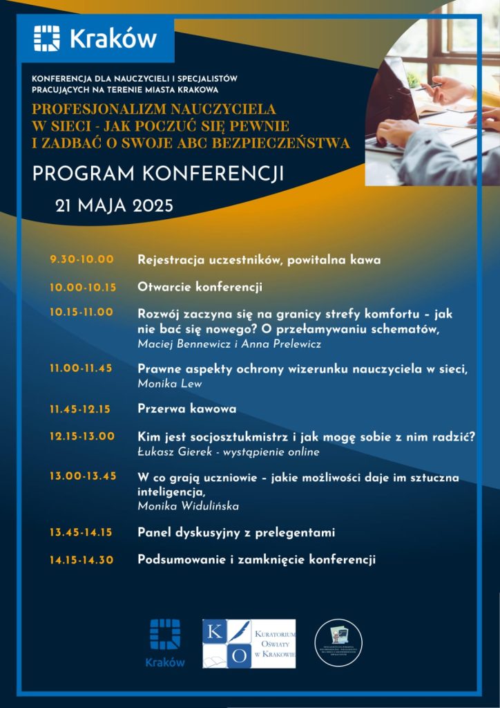 Program konferencji: „Profesjonalizm nauczyciela w sieci – jak poczuć się pewnie i zadbać o swoje ABC bezpieczeństwa” 1. 9.30 - 10.00 Rejestracja uczestników, powitalna kawa 2. 10.00 - 10.15 Otwarcie konferencji 3. 10.15 - 11.00 Rozwój zaczyna się na granicy strefy komfortu – jak mogę skutecznie budować swój profesjonalizm. Maciej Bennewicz i Anna Prelewicz 4. 11.00 – 11.45 Dlaczego ochrona swojego wizerunku w sieci jest ważna? Monika Lew 5. 11.45 - 12.15 Przerwa kawowa 6. 12.15 -13.00 Kim jest socjosztukmistrz i jak mogę sobie z nim radzić? Łukasz Gierek wystąpienie online 7. 13.00 – 13.45 W co grają uczniowie – jakie możliwości daje im sztuczna inteligencja Monika Widulińska 8. 13.45 – 14.15 Panel dyskusyjny z prelegentami 9. 14.15 -14.30 Podsumowanie i zamknięcie konferencji 